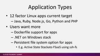 • 12 factor Linux apps current target
– Java, Ruby, Node.js, Go, Python and PHP
• Users want more
– Dockerfile support for apps
– .NET on Windows stack
– Persistent file system option for apps
• E.g. Active State Stackato FSaaS using ssh-fs
Application Types
 
