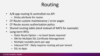 • A/B app routing % controlled via API
– Sticky attribute for routes
• CF Route custom maintenance / error pages
• CF Route access authorization policy
• Shared routing table (etcd instead of NATS for example)
• Long-term RFEs
– Static Route Option – no heart beats required
– SNI for Multiple SSL Certificate Management
– Multiple routable ports per app
– Inbound TCP - likely requires routing aaS per tenant
– SSL to Apps
Routing
 