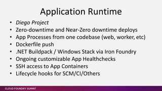 • Diego Project
• Zero-downtime and Near-Zero downtime deploys
• App Processes from one codebase (web, worker, etc)
• Dockerfile push
• .NET Buildpack / Windows Stack via Iron Foundry
• Ongoing customizable App Healthchecks
• SSH access to App Containers
• Lifecycle hooks for SCM/CI/Others
Application Runtime
 