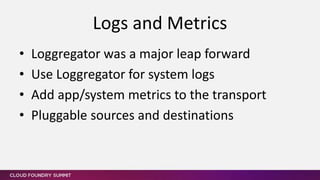 • Loggregator was a major leap forward
• Use Loggregator for system logs
• Add app/system metrics to the transport
• Pluggable sources and destinations
Logs and Metrics
 