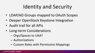 • LDAP/AD Groups mapped to OAuth Scopes
• Deeper OpenStack Keystone Integration
• Audit trail for all APIs
• Long-term Considerations
– Orgs/Spaces to UAA?
– Authorizations
– Custom Roles with Permission Mappings
Identity and Security
 