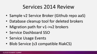 • Sample v2 Service Broker (Github repo aaS)
• Database cleanup tool for deleted brokers
• Migration path for v1->v2 brokers
• Service Dashboard SSO
• Service Usage Events
• Blob Service (s3 compatible RiakCS)
Services 2014 Review
 
