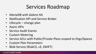 • MariaDB with Galera HA
• Notification API and Service Broker
• Lifecycle – change plan
• Async APIs
• Service Audit Events
• Custom Metering
• Service ACLs with Public/Private Plans scoped to Orgs/Spaces
• Custom Plan Parameters
• Blob Service (RiakCS, s3, SWIFT)
Services Roadmap
 