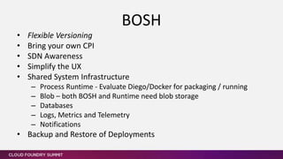 • Flexible Versioning
• Bring your own CPI
• SDN Awareness
• Simplify the UX
• Shared System Infrastructure
– Process Runtime - Evaluate Diego/Docker for packaging / running
– Blob – both BOSH and Runtime need blob storage
– Databases
– Logs, Metrics and Telemetry
– Notifications
• Backup and Restore of Deployments
BOSH
 