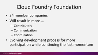 • 34 member companies
• Will result in more …
– Contributors
– Communication
– Coordination
• Evolving development process for more
participation while continuing the fast momentum
Cloud Foundry Foundation
 