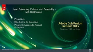 © 2015 Adobe Systems Incorporated. All Rights Reserved. Adobe Confidential.
Load Balancing, Failover and Scalability
with ColdFusion
Presenters
Mike Collins, Sr. Consultant
Priyank Shrivastava Sr. Product
Consultant
 
