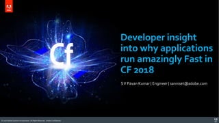 © 2018 Adobe Systems Incorporated. All Rights Reserved. Adobe Confidential.© 2018 Adobe Systems Incorporated. All Rights Reserved. Adobe Confidential.
Developer insight
into why applications
run amazingly Fast in
CF 2018
SV Pavan Kumar | Engineer | sanniset@adobe.com
 