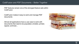 ColdFusion and PDF Documents – Better Together
▪ PDF features remain one of the strongest feature sets within
ColdFusion
▪ ColdFusion makes it easy to work and manage PDF
documents
▪ Almost all applications have a use case to work with
documents that need to be populated, emailed, printed,
signed, archived...
 