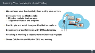 Learning Your Key Metrics - Load Testing
▪ We can learn your thresholds by load testing your servers
▪ Develop several load test scripts:
▪ Mixed or realistic load patterns
▪ Targeted Scripts at one endpoint
▪ Run Scripts and watch how your Key Metrics perform
▪ Determine your comfort levels with CPU and memory
▪ Resulting in knowing a capacity for simultaneous requests
▪ Stress ColdFusion and Monitor CPU and Memory
14
 