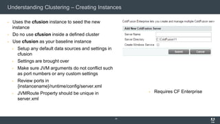 Understanding Clustering – Creating Instances
▪ Uses the cfusion instance to seed the new
instance
▪ Do no use cfusion inside a defined cluster
▪ Use cfusion as your baseline instance
▪ Setup any default data sources and settings in
cfusion
▪ Settings are brought over
▪ Make sure JVM arguments do not conflict such
as port numbers or any custom settings
▪ Review ports in
{instancename}/runtime/config/server.xml
▪ JVMRoute Property should be unique in
server.xml
24
▪ Requires CF Enterprise
 