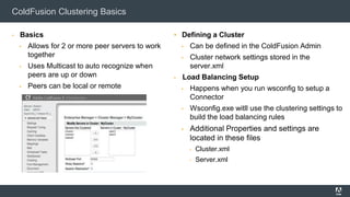 ColdFusion Clustering Basics
▪ Basics
▪ Allows for 2 or more peer servers to work
together
▪ Uses Multicast to auto recognize when
peers are up or down
▪ Peers can be local or remote
▪ Defining a Cluster
▪ Can be defined in the ColdFusion Admin
▪ Cluster network settings stored in the
server.xml
▪ Load Balancing Setup
▪ Happens when you run wsconfig to setup a
Connector
▪ Wsconfig.exe witll use the clustering settings to
build the load balancing rules
▪ Additional Properties and settings are
located in these files
▪ Cluster.xml
▪ Server.xml
 