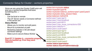 Connector Setup for Cluster – workers.properties
▪ Since we are using the Cluster ColdFusion will
give you a worker.properties that looks
something this →
▪ Hosts
▪ Can be local or remote
▪ The CF Server needs a Connector defined
in the server.xml
▪ Status Worker
▪ Allows you to monitor and edit peers
▪ Mount to a protected url path
▪ Restarting website in IIS will reload
connector settings
▪ Make sure to secure Status Worker
▪ Post CF 11 Updater 4 – connector property
files are backed up. Prior they were
replaced.
29
worker.list=mycluster,status
worker.mycluster.type=lb
worker.mycluster.balance_workers=peer1,peer2,peer3
worker.mycluster.sticky_session=false
worker.balancer.method=B
worker.peer1.type=ajp13
worker.peer1.host=localhost
worker.peer1.port=8013
worker.peer1.max_reuse_connections=250
worker.peer1.lbfactor=1
worker.peer1.route=peer1
worker.peer2.type=ajp13
worker.peer2.host=localhost
worker.peer2.port=8016
worker.peer2.max_reuse_connections=250
worker.peer2.lbfactor=1
worker.peer2.route=peer2
worker.status.type=status
worker.status.mount=/admin/status/jk
 