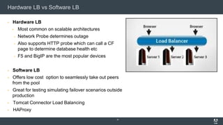 Hardware LB vs Software LB
▪ Hardware LB
▪ Most common on scalable architectures
▪ Network Probe determines outage
▪ Also supports HTTP probe which can call a CF
page to determine database health etc
▪ F5 and BigIP are the most popular devices
▪ Software LB
▪ Offers low cost option to seamlessly take out peers
from the pool
▪ Great for testing simulating failover scenarios outside
production
▪ Tomcat Connector Load Balancing
▪ HAProxy
37
 