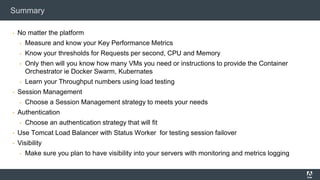 Summary
▪ No matter the platform
▪ Measure and know your Key Performance Metrics
▪ Know your thresholds for Requests per second, CPU and Memory
▪ Only then will you know how many VMs you need or instructions to provide the Container
Orchestrator ie Docker Swarm, Kubernates
▪ Learn your Throughput numbers using load testing
▪ Session Management
▪ Choose a Session Management strategy to meets your needs
▪ Authentication
▪ Choose an authentication strategy that will fit
▪ Use Tomcat Load Balancer with Status Worker for testing session failover
▪ Visibility
▪ Make sure you plan to have visibility into your servers with monitoring and metrics logging
 