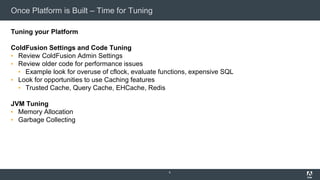 Once Platform is Built – Time for Tuning
Tuning your Platform
ColdFusion Settings and Code Tuning
▪ Review ColdFusion Admin Settings
▪ Review older code for performance issues
▪ Example look for overuse of cflock, evaluate functions, expensive SQL
▪ Look for opportunities to use Caching features
▪ Trusted Cache, Query Cache, EHCache, Redis
JVM Tuning
▪ Memory Allocation
▪ Garbage Collecting
6
 
