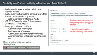Visibility into Platform - Ability to Monitor and Troubleshoot
▪ Make sure to have ongoing visibility into
Servers Health
▪ Make sure you have alerts sending your Stack
traces for troubleshooting servers
▪ ColdFusion Server Manager Alerts
▪ CF 2018 Server Monitor Enhancements
▪ API Manager with Metrics
▪ Many products are out there:
▪ FusionReactor by Intergral
▪ SeeFusion by Webapper
▪ FuseGuard Security Filters by Foundeo
▪ Many other more Enterprise-wide Products
too
7
Know what this buttons do before
Starting them.
Great alert when the errors in the
exception log are not giving you a
direction.
** Dump Snapshot checkbox
requires Monitoring to be Started
 