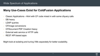 Wide Spectrum of Applications
Many Use-Cases Exist for ColdFusion Applications
▪ Classic Applications - Html with CF code mixed in with some cfquery calls
▪ DB heavy
▪ LDAP queries
▪ CFImage conversions
▪ CFDocument PDF Creation heavy
▪ External web service or HTTP calls
▪ REST API based apps
Might look at isolating and tuning VMs separately for better scalability.
9
 