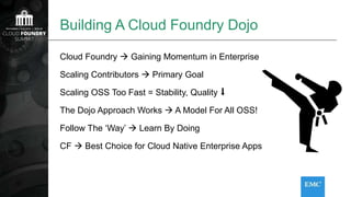 Building A Cloud Foundry Dojo
Cloud Foundry  Gaining Momentum in Enterprise
Scaling Contributors  Primary Goal
Scaling OSS Too Fast = Stability, Quality ⬇
The Dojo Approach Works  A Model For All OSS!
Follow The ‘Way’  Learn By Doing
CF  Best Choice for Cloud Native Enterprise Apps
 