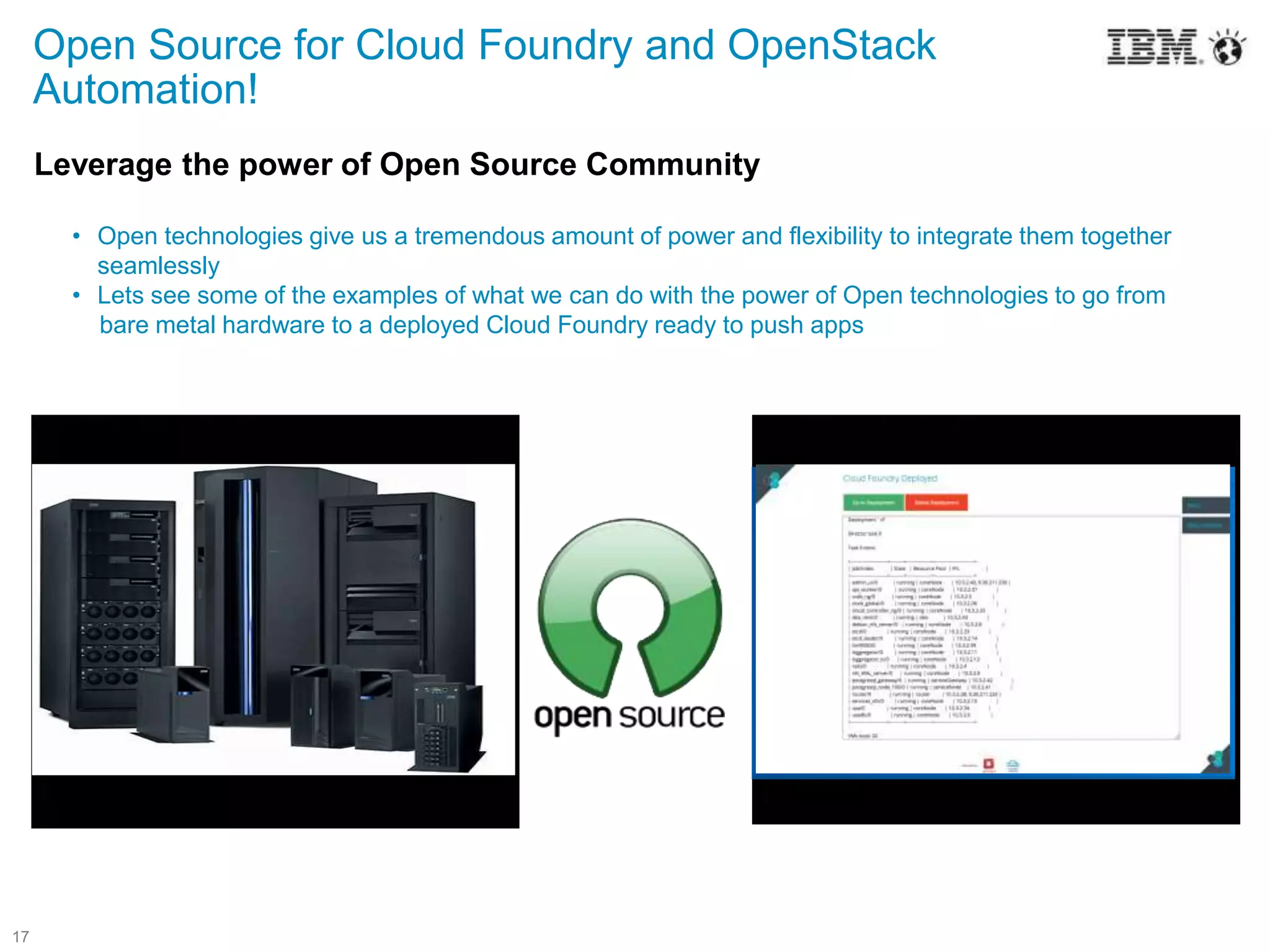 17
Leverage the power of Open Source Community
• Open technologies give us a tremendous amount of power and flexibility to integrate them together
seamlessly
• Lets see some of the examples of what we can do with the power of Open technologies to go from
bare metal hardware to a deployed Cloud Foundry ready to push apps
Open Source for Cloud Foundry and OpenStack
Automation!
 