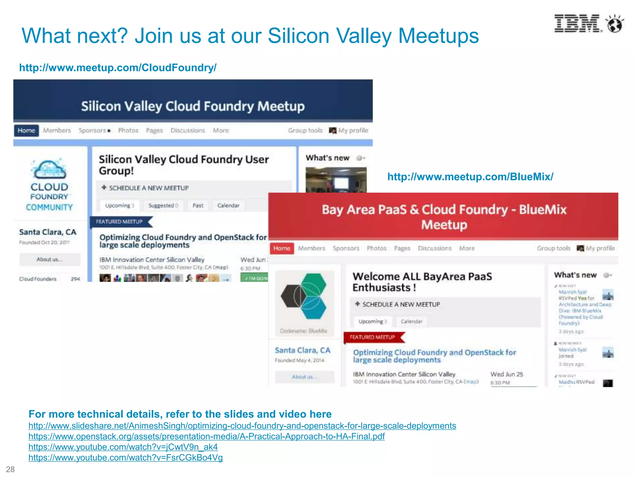 28
What next? Join us at our Silicon Valley Meetups
http://www.meetup.com/BlueMix/
http://www.meetup.com/CloudFoundry/
For more technical details, refer to the slides and video here
http://www.slideshare.net/AnimeshSingh/optimizing-cloud-foundry-and-openstack-for-large-scale-deployments
https://www.openstack.org/assets/presentation-media/A-Practical-Approach-to-HA-Final.pdf
https://www.youtube.com/watch?v=jCwtV9n_ak4
https://www.youtube.com/watch?v=FsrCGkBo4Vg
 