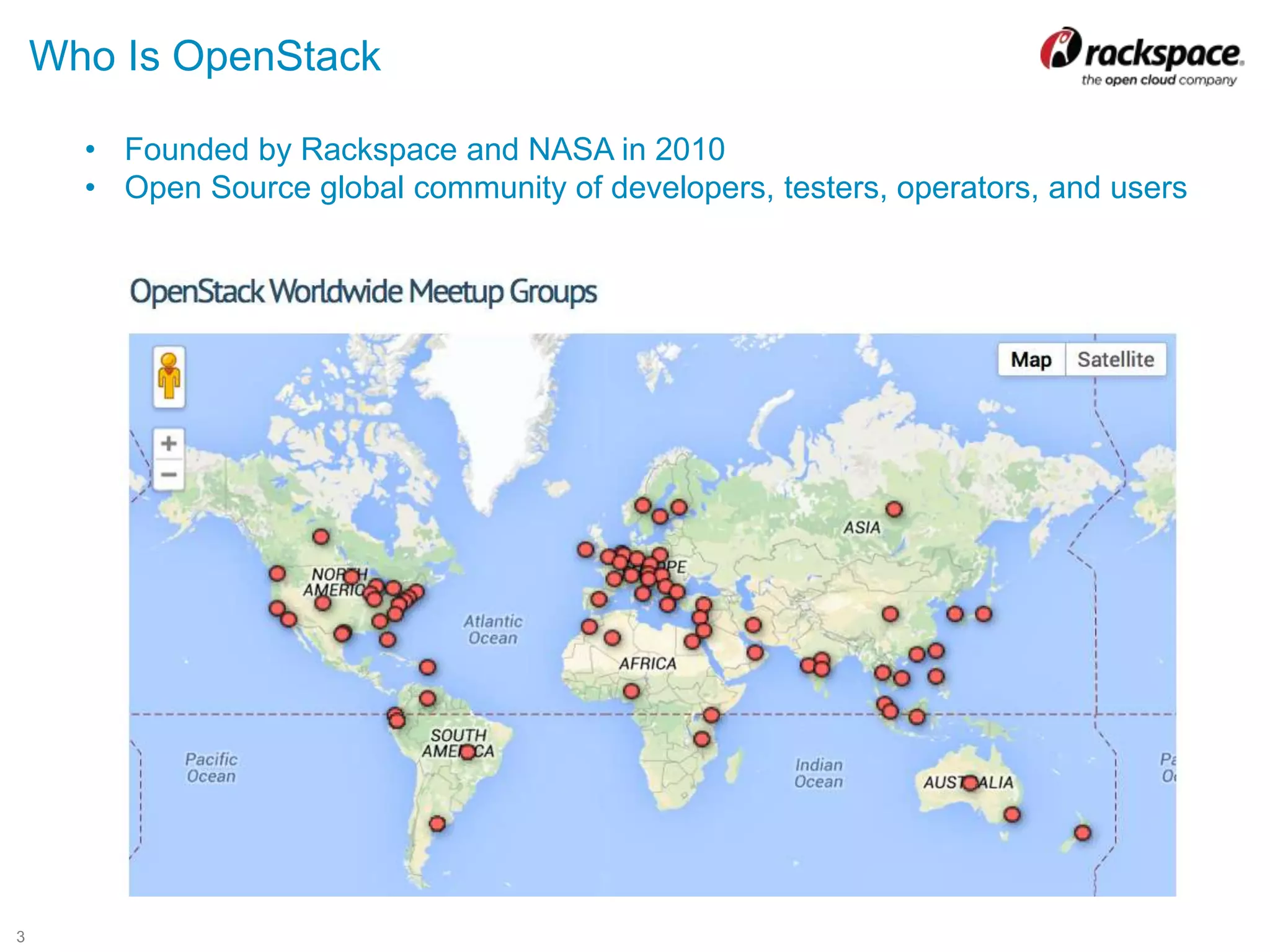 3
Who Is OpenStack
• Founded by Rackspace and NASA in 2010
• Open Source global community of developers, testers, operators, and users
 