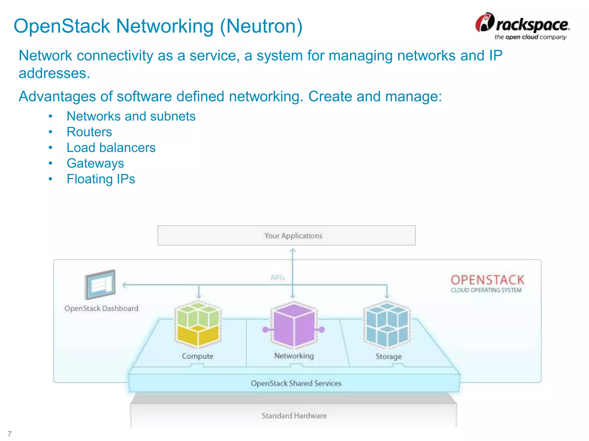 7
OpenStack Networking (Neutron)
Network connectivity as a service, a system for managing networks and IP
addresses.
Advantages of software defined networking. Create and manage:
• Networks and subnets
• Routers
• Load balancers
• Gateways
• Floating IPs
 
