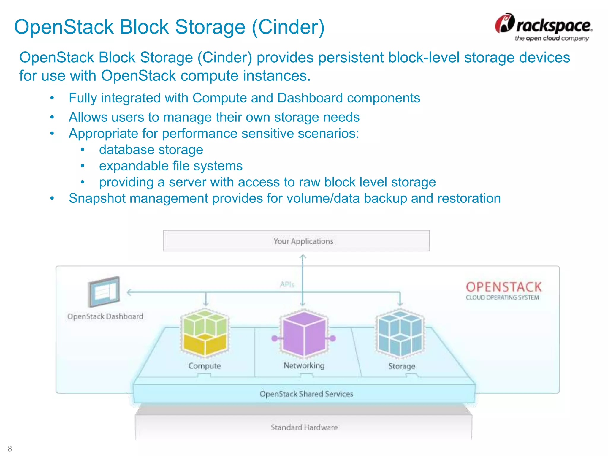 8
OpenStack Block Storage (Cinder)
OpenStack Block Storage (Cinder) provides persistent block-level storage devices
for use with OpenStack compute instances.
• Fully integrated with Compute and Dashboard components
• Allows users to manage their own storage needs
• Appropriate for performance sensitive scenarios:
• database storage
• expandable file systems
• providing a server with access to raw block level storage
• Snapshot management provides for volume/data backup and restoration
 