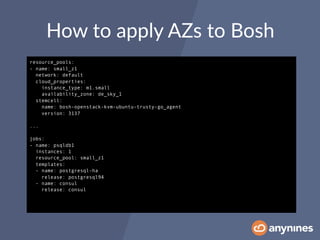 How to apply AZs to Bosh
resource_pools:
- name: small_z1
network: default
cloud_properties:
instance_type: m1.small
availability_zone: de_sky_1
stemcell:
name: bosh-openstack-kvm-ubuntu-trusty-go_agent
version: 3137
...
jobs:
- name: psqldb1
instances: 1
resource_pool: small_z1
templates:
- name: postgresql-ha
release: postgresql94
- name: consul
release: consul
 