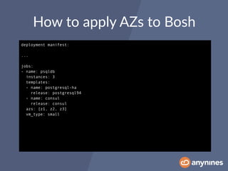 How to apply AZs to Bosh
deployment manifest:
...
jobs:
- name: psqldb
instances: 3
templates:
- name: postgresql-ha
release: postgresql94
- name: consul
release: consul
azs: [z1, z2, z3]
vm_type: small
 