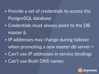 • Provide a set of creden0als to access the
PostgreSQL database
• Creden0als must always point to the DB
master &
• IP addresses may change during failover
when promo0ng a new master db server >
• Can’t use IP addresses in service bindings
• Can’t use Bosh DNS names
 
