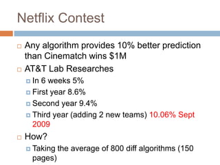 Netflix ContestAny algorithm provides 10% better prediction than Cinematch wins $1MAT&T Lab ResearchesIn 6 weeks 5%First year 8.6% Second year 9.4%Third year (adding 2 new teams) 10.06% Sept 2009How?Taking the average of 800 diff algorithms (150 pages)