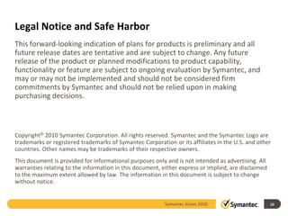 Legal Notice and Safe Harbor
This forward-looking indication of plans for products is preliminary and all
future release dates are tentative and are subject to change. Any future
release of the product or planned modifications to product capability,
functionality or feature are subject to ongoing evaluation by Symantec, and
may or may not be implemented and should not be considered firm
commitments by Symantec and should not be relied upon in making
purchasing decisions.



Copyright© 2010 Symantec Corporation. All rights reserved. Symantec and the Symantec Logo are
trademarks or registered trademarks of Symantec Corporation or its affiliates in the U.S. and other
countries. Other names may be trademarks of their respective owners.
This document is provided for informational purposes only and is not intended as advertising. All
warranties relating to the information in this document, either express or implied, are disclaimed
to the maximum extent allowed by law. The information in this document is subject to change
without notice.


                                                          Symantec Vision 2010                             10
                                                            APP7400 - Symantec HA/DR Futures and Roadmap
 