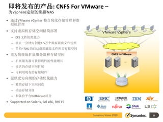 即将发布的产品: CNFS For VMware –
 为vSphere定制的集群NAS

• 通过VMware vCenter 整合简化存储管理和虚
  拟机管理
• 支持虚拟机存储空间精简部署                                 VMware vSphere
   – CFS 文件快照能力
   – 能在一分钟内创建1.5万个虚拟磁盘文件快照
                                                                NFS
   – 节约~70% 的启动虚拟磁盘文件所需存储空间
• 更为简便地扩展服务器和存储空间                                       CNFS for VMware

   – 扩展服务器可获得线性的性能增长                                                  …

   – 灵活的存储空间扩展
   – 可利用现有的存储硬件
• 提供更为高级的存储优化能力
   – 精简存储下空间回收
   – 动态存储分级
   – 和备份平台Netbackup结合
• Supported on Solaris, Sol x86, RHEL5


                                         Symantec Vision 2010             15
 
