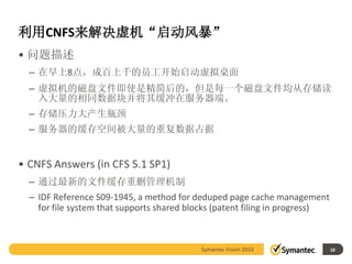 利用CNFS来解决虚机“启动风暴”
• 问题描述
  – 在早上8点，成百上千的员工开始启动虚拟桌面
  – 虚拟机的磁盘文件即使是精简后的，但是每一个磁盘文件均从存储读
    入大量的相同数据块并将其缓冲在服务器端。
  – 存储压力大产生瓶颈
  – 服务器的缓存空间被大量的重复数据占据


• CNFS Answers (in CFS 5.1 SP1)
  – 通过最新的文件缓存重删管理机制
  – IDF Reference S09-1945, a method for deduped page cache management
    for file system that supports shared blocks (patent filing in progress)



                                           Symantec Vision 2010               18
 