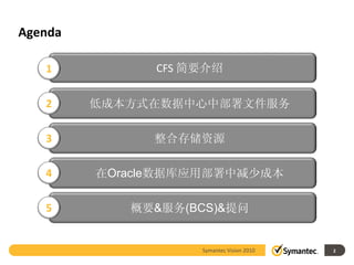 Agenda

   1           CFS 简要介绍


   2     低成本方式在数据中心中部署文件服务

   3          整合存储资源

   4     在Oracle数据库应用部署中减少成本

   5        概要&服务(BCS)&提问


                    Symantec Vision 2010   2
 