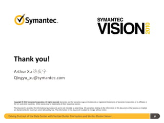 Thank you!
     Arthur Xu 许庆宇
     Qingyu_xu@symantec.com




     Copyright © 2010 Symantec Corporation. All rights reserved. Symantec and the Symantec Logo are trademarks or registered trademarks of Symantec Corporation or its affiliates in
     the U.S. and other countries. Other names may be trademarks of their respective owners.

     This document is provided for informational purposes only and is not intended as advertising. All warranties relating to the information in this document, either express or implied,
     are disclaimed to the maximum extent allowed by law. The information in this document is subject to change without notice.


Driving Cost out of the Data Center with Veritas Cluster File System and Veritas Cluster Server                                                                                              37
 