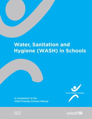 © United Nations Children's Fund (UNICEF)
July 2012
For more information, please contact:
Education Section
Programme Division, UNICEF
Published by UNICEF
Division of Communication
3 United Nations Plaza
NewYork, NY 10017, USA
Website: www.unicef.org
Email: pubdoc@unicef.org
Water, Sanitation and
Hygiene (WASH) in Schools
CHILD FRIENDLY SCHOOLS
CHILD FRIENDLY SCHOOLS
OTHER MODULES IN THIS CFS MANUAL
COMPANION SERIES:
School Readiness and Transitions
Climate Change and Environmental Education
Child Social and Financial Education
A companion to the
Child Friendly Schools Manual
 