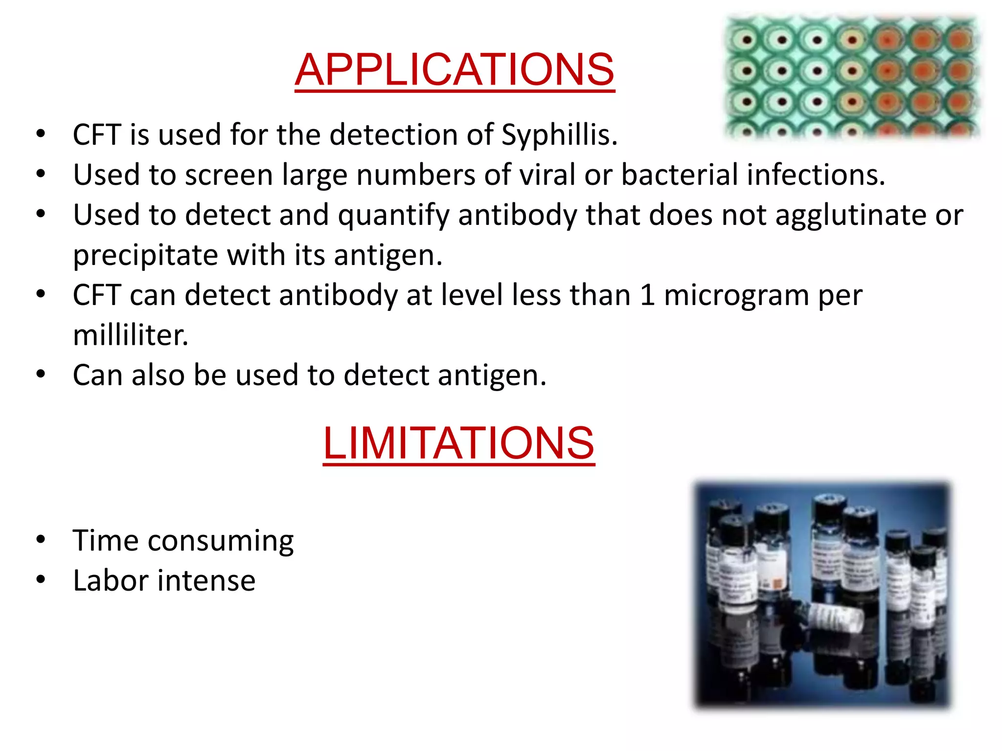LIMITATIONS
• CFT is used for the detection of Syphillis.
• Used to screen large numbers of viral or bacterial infections.
• Used to detect and quantify antibody that does not agglutinate or
precipitate with its antigen.
• CFT can detect antibody at level less than 1 microgram per
milliliter.
• Can also be used to detect antigen.
APPLICATIONS
• Time consuming
• Labor intense
 