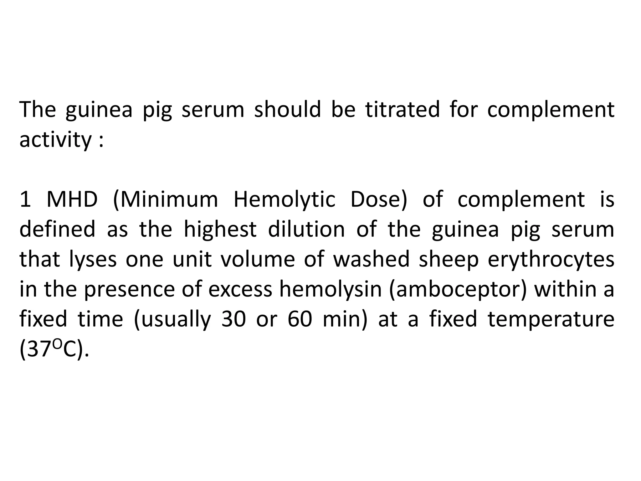 The guinea pig serum should be titrated for complement
activity :
1 MHD (Minimum Hemolytic Dose) of complement is
defined as the highest dilution of the guinea pig serum
that lyses one unit volume of washed sheep erythrocytes
in the presence of excess hemolysin (amboceptor) within a
fixed time (usually 30 or 60 min) at a fixed temperature
(37OC).
 