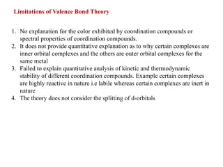 Limitations of Valence Bond Theory
1. No explanation for the color exhibited by coordination compounds or
spectral properties of coordination compounds.
2. It does not provide quantitative explanation as to why certain complexes are
inner orbital complexes and the others are outer orbital complexes for the
same metal
3. Failed to explain quantitative analysis of kinetic and thermodynamic
stability of different coordination compounds. Example certain complexes
are highly reactive in nature i.e labile whereas certain complexes are inert in
nature
4. The theory does not consider the splitting of d-orbitals
 