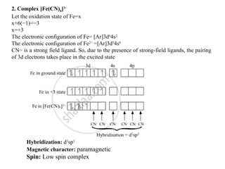 2. Complex [Fe(CN)6]3−
Let the oxidation state of Fe=x
x+6(−1)=−3
x=+3
The electronic configuration of Fe= [Ar]3d6
4s2
The electronic configuration of Fe2+
=[Ar]3d5
4s0
CN− is a strong field ligand. So, due to the presence of strong-field ligands, the pairing
of 3d electrons takes place in the excited state
Hybridization: d2
sp3
Magnetic character: paramagnetic
Spin: Low spin complex
 
