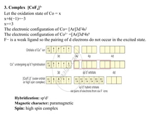 3. Complex [CoF6]3-
Let the oxidation state of Co = x
x+6(−1)=−3
x=+3
The electronic configuration of Co= [Ar]3d7
4s2
The electronic configuration of Co3+
=[Ar]3d6
4s0
F− is a weak ligand so the pairing of d electrons do not occur in the excited state.
Hybridization: sp3
d2
Magnetic character: paramagnetic
Spin: high spin complex
 
