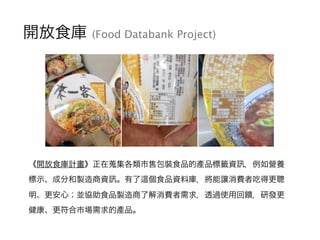 開放食庫 (Food Databank Project)
《開放食庫計畫》正在蒐集各類市售包裝食品的產品標籤資 ，例如營養
標示、成分和製造商資 。有了 個食品資料庫，將能讓消費者吃得更聰
明、更安心；並協助食品製造商了解消費者需求，透過使用回...