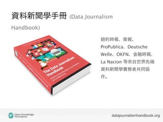 資料新聞學手冊 (Data Journalism
Handbook)
datajournalismhandbook.org
紐約時報、衛報、
ProPublica、Deutsche
Welle、OKFN、金融時報、
La Nacion 等來自世界先端
資料新聞學實務者共同協
作。
 