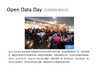 Open Data Day (全球開放資料日)
Open Data Day 是全球超過100個城市的程式設計師與市民的活動，各利益相關者齊聚一堂，使用各種資
料，編寫出改善城市生活的應用系統、繪製城市脈動圖表，或是透過資料分析，找出城市發展的困境與解
決方法。在2013年2月，Code for Tomorrow 響應，於臺北舉辦一場「程式馬拉松」 (hackathon)，超
過150人參加實作，為亞洲各城市最大規模，讓開放資料在台灣獲得突破性發展。
實況
 