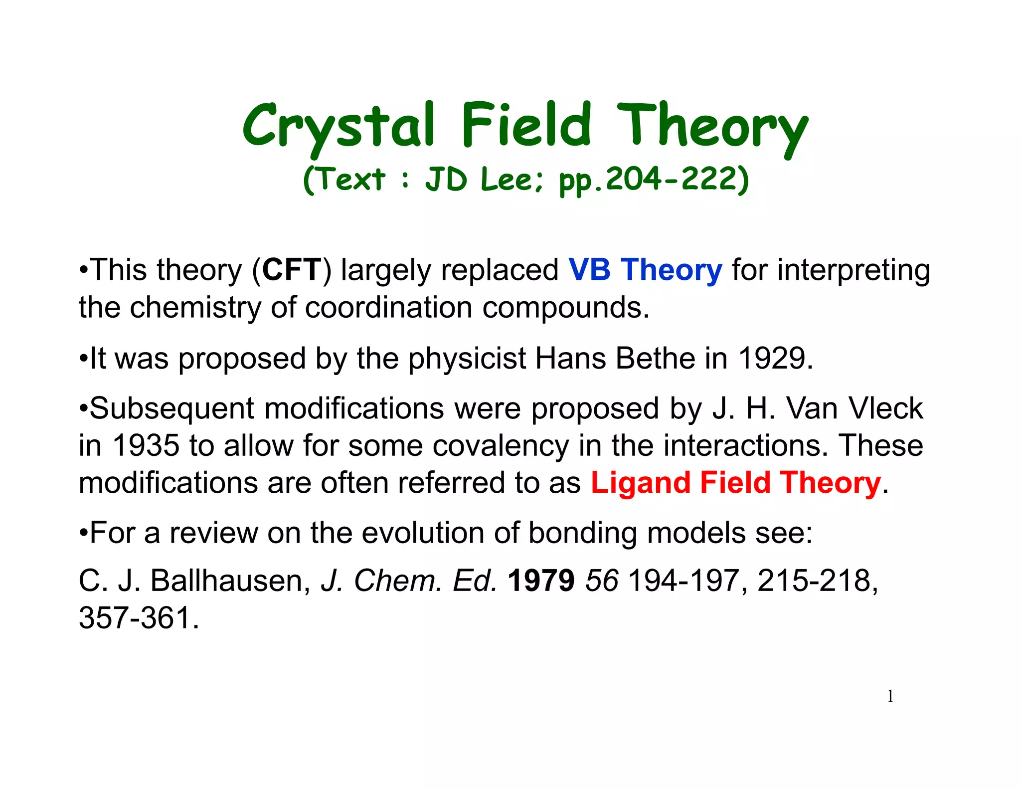 1
Crystal Field Theory
(Text : JD Lee; pp.204-222)
•This theory (CFT) largely replaced VB Theory for interpreting
the chemistry of coordination compounds.
•It was proposed by the physicist Hans Bethe in 1929.
•Subsequent modifications were proposed by J. H. Van Vleck
in 1935 to allow for some covalency in the interactions. These
modifications are often referred to as Ligand Field Theory.
•For a review on the evolution of bonding models see:
C. J. Ballhausen, J. Chem. Ed. 1979 56 194-197, 215-218,
357-361.
 