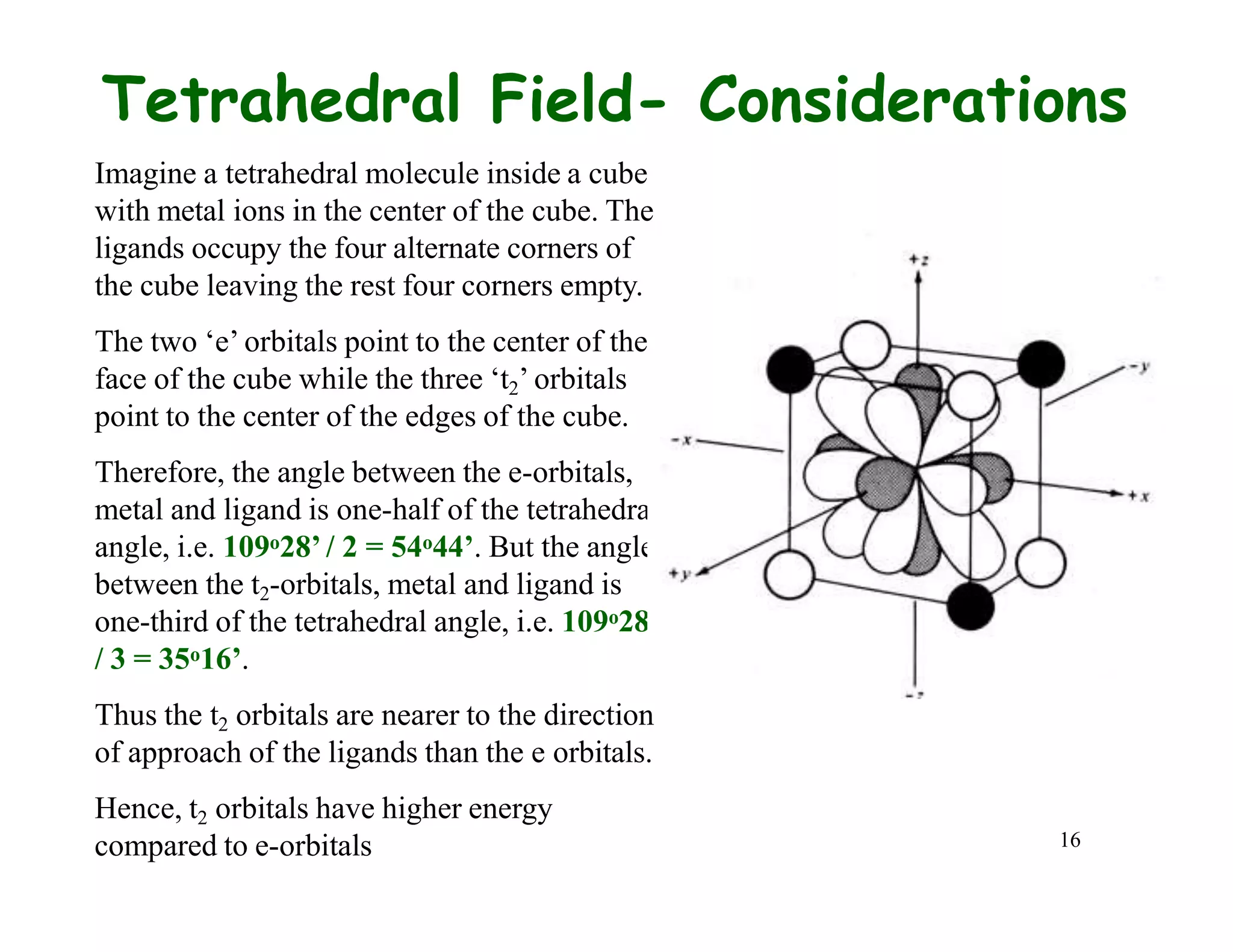 16
Tetrahedral Field- Considerations
Imagine a tetrahedral molecule inside a cube
with metal ions in the center of the cube. The
ligands occupy the four alternate corners of
the cube leaving the rest four corners empty.
The two ‘e’ orbitals point to the center of the
face of the cube while the three ‘t2’ orbitals
point to the center of the edges of the cube.
Therefore, the angle between the e-orbitals,
metal and ligand is one-half of the tetrahedral
angle, i.e. 109o28’ / 2 = 54o44’. But the angle
between the t2-orbitals, metal and ligand is
one-third of the tetrahedral angle, i.e. 109o28’
/ 3 = 35o16’.
Thus the t2 orbitals are nearer to the direction
of approach of the ligands than the e orbitals.
Hence, t2 orbitals have higher energy
compared to e-orbitals
 