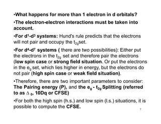 7
•What happens for more than 1 electron in d orbitals?
•The electron-electron interactions must be taken into
account.
•For d1-d3 systems: Hund's rule predicts that the electrons
will not pair and occupy the t2gset.
•For d4-d7 systems ( there are two possibilities): Either put
the electrons in the t2g set and therefore pair the electrons
(low spin case or strong field situation. Or put the electrons
in the eg set, which lies higher in energy, but the electrons do
not pair (high spin case or weak field situation).
•Therefore, there are two important parameters to consider:
The Pairing energy (P), and the eg - t2g Splitting (referred
to as  0, 10Dq or CFSE)
•For both the high spin (h.s.) and low spin (l.s.) situations, it is
possible to compute the CFSE.
 