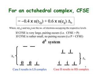 8
Case II results in HS complex
For an octahedral complex, CFSE
= 0.4 x n(t2g) + 0.6 x n(eg) o
Where, n(t2g) and n(eg) are the no. of electrons occupying the respective levels
If CFSE is very large, pairing occurs (i.e. CFSE > P)
If CFSE is rather small, no pairing occurs (i.e P > CFSE)
d5
system
Case I results in LS complex
o
o
 