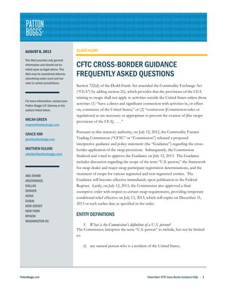 PattonBoggs.com Client Alert: CFTC Cross-Border Guidance FAQs h 1
AUGUST 8, 2013
This Alert provides only general
information and should not be
relied upon as legal advice. This
Alert may be considered attorney
advertising under court and bar
rules in certain jurisdictions.
For more information, contact your
Patton Boggs LLP attorney or the
authors listed below.
MICAH GREEN
msgreen@pattonboggs.com
GRACE KIM
gkim@pattonboggs.com
MATTHEW KULKIN
mkulkin@pattonboggs.com
ABU DHABI
ANCHORAGE
DALLAS
DENVER
DOHA
DUBAI
NEW JERSEY
NEW YORK
RIYADH
WASHINGTON DC
CLIENT ALERT
CFTC CROSS-BORDER GUIDANCE
FREQUENTLY ASKED QUESTIONS
Section 722(d) of the Dodd-Frank Act amended the Commodity Exchange Act
(“CEA”) by adding section 2(i), which provides that the provisions of the CEA
relating to swaps shall not apply to activities outside the United States unless those
activities (1) “have a direct and significant connection with activities in, or effect
on, commerce of the United States;” or (2) “contravene [Commission rules or
regulations] as are necessary or appropriate to prevent the evasion of [the swaps
provisions of the CEA] . . . .”
Pursuant to this statutory authority, on July 12, 2012, the Commodity Futures
Trading Commission (“CFTC” or “Commission”) released a proposed
interpretive guidance and policy statement (the “Guidance”) regarding the cross-
border application of the swap provisions. Subsequently, the Commission
finalized and voted to approve the Guidance on July 12, 2013. The Guidance
includes discussion regarding the scope of the term “U.S. person,” the framework
for swap dealer and major swap participant registration determinations, and the
treatment of swaps for various registered and non-registered entities. The
Guidance will become effective immediately upon publication in the Federal
Register. Lastly, on July 12, 2013, the Commission also approved a final
exemptive order with respect to certain swap requirements, providing temporary
conditional relief effective on July 13, 2013, which will expire on December 31,
2013 or such earlier date as specified in the order.
ENTITY DEFINITIONS
1. What is the Commission’s definition of a U.S. person?
The Commission interprets the term “U.S. person” to include, but not be limited
to:
(i) any natural person who is a resident of the United States;
 